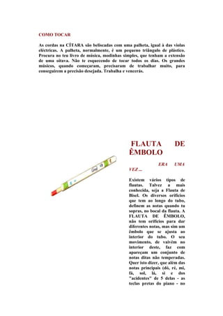 COMO TOCAR

As cordas na CÍTARA são beliscadas com uma palheta, igual à das violas
eléctricas. A palheta, normalmente, é um pequeno triângulo de plástico.
Procura no teu livro de música, modinhas simples, que tenham a extensão
de uma oitava. Não te esquecendo de tocar todos os dias. Os grandes
músicos, quando começaram, precisaram de trabalhar muito, para
conseguirem a precisão desejada. Trabalha e vencerás.




                                           FLAUTA                 DE
                                           ÊMBOLO
                                                          ERA     UMA
                                           VEZ ...

                                           Existem vários tipos de
                                           flautas. Talvez a mais
                                           conhecida, seja a Flauta de
                                           Bisel. Os diversos orifícios
                                           que tem ao longo do tubo,
                                           definem as notas quando tu
                                           sopras, no bocal da flauta. A
                                           FLAUTA DE ÊMBOLO,
                                           não tem orifícios para dar
                                           diferentes notas, mas sim um
                                           êmbolo que se ajusta ao
                                           interior do tubo. O seu
                                           movimento, de vaivém no
                                           interior deste, faz com
                                           apareçam um conjunto de
                                           notas ditas não temperadas.
                                           Quer isto dizer, que além das
                                           notas principais (dó, ré, mi,
                                           fá, sol, lá, si e dos
                                           "acidentes" de 5 delas - as
                                           teclas pretas do piano - no
 