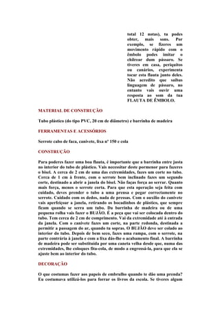 total 12 notas), tu podes
                                                 obter, mais sons. Por
                                                 exemplo, se fizeres um
                                                 movimento rápido com o
                                                 êmbolo podes imitar o
                                                 chilrear dum pássaro. Se
                                                 tiveres em casa, periquitos
                                                 ou canários, experimenta
                                                 tocar esta flauta junto deles.
                                                 Não acredito que saibas
                                                 linguagem de pássaro, no
                                                 entanto vais ouvir uma
                                                 resposta ao som da tua
                                                 FLAUTA DE ÊMBOLO.

MATERIAL DE CONSTRUÇÃO

Tubo plástico (do tipo PVC, 20 cm de diâmetro) e barrinha de madeira

FERRAMENTAS E ACESSÓRIOS

Serrote cabo de faca, canivete, lixa nº 150 e cola

CONSTRUÇÃO

Para poderes fazer uma boa flauta, é importante que a barrinha entre justa
no interior do tubo de plástico. Vais necessitar deste pormenor para fazeres
o bisel. A cerca de 2 cm de uma das extremidades, fazes um corte no tubo.
Cerca de 1 cm à frente, com o serrote bem inclinado fazes um segundo
corte, destinado a abrir a janela do bisel. Não faças força ao serrar. Quanto
mais força, menos o serrote corta. Para que esta operação seja feita com
cuidado, deves prender o tubo a uma prensa e pegar correctamente no
serrote. Cuidado com os dedos, nada de pressas. Com o auxílio do canivete
vais aperfeiçoar a janela, retirando os bocadinhos de plástico, que sempre
ficam quando se serra um tubo. Da barrinha de madeira ou de uma
pequena rolha vais fazer o BUJÃO. É a peça que vai ser colocada dentro do
tubo. Tem cerca de 2 cm de comprimento. Vai da extremidade até à entrada
da janela. Com o canivete fazes um corte, na parte redonda, destinada a
permitir a passagem do ar, quando tu sopras. O BUJÃO deve ser colado ao
interior do tubo. Depois de bem seco, fazes uma rampa, com o serrote, na
parte contrária à janela e com a lixa dás-lhe o acabamento final. A barrinha
de madeira pode ser substituída por uma caneta velha desde que, numa das
extremidades, lhe coloques fita-cola, de modo a engrossá-la, para que ela se
ajuste bem ao interior do tubo.

DECORAÇÃO

O que costumas fazer aos papeis de embrulho quando te dão uma prenda?
Eu costumava utilizá-los para forrar os livros da escola. Se tiveres algum
 