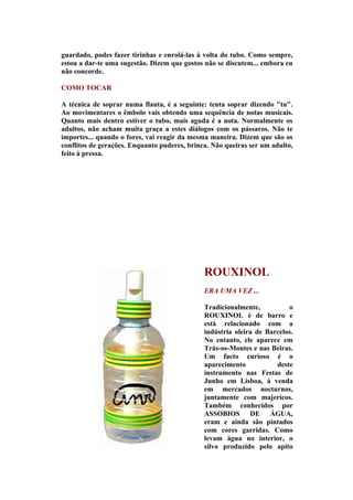 guardado, podes fazer tirinhas e enrolá-las à volta do tubo. Como sempre,
estou a dar-te uma sugestão. Dizem que gostos não se discutem... embora eu
não concorde.

COMO TOCAR

A técnica de soprar numa flauta, é a seguinte: tenta soprar dizendo "tu".
Ao movimentares o êmbolo vais obtendo uma sequência de notas musicais.
Quanto mais dentro estiver o tubo, mais aguda é a nota. Normalmente os
adultos, não acham muita graça a estes diálogos com os pássaros. Não te
importes... quando o fores, vai reagir da mesma maneira. Dizem que são os
conflitos de gerações. Enquanto puderes, brinca. Não queiras ser um adulto,
feito à pressa.




                                              ROUXINOL
                                              ERA UMA VEZ ...

                                              Tradicionalmente,          o
                                              ROUXINOL é de barro e
                                              está relacionado com a
                                              indústria oleira de Barcelos.
                                              No entanto, ele aparece em
                                              Trás-os-Montes e nas Beiras.
                                              Um facto curioso é o
                                              aparecimento           deste
                                              instrumento nas Festas de
                                              Junho em Lisboa, à venda
                                              em mercados nocturnos,
                                              juntamente com majericos.
                                              Também conhecidos por
                                              ASSOBIOS DE ÁGUA,
                                              eram e ainda são pintados
                                              com cores garridas. Como
                                              levam água no interior, o
                                              silvo produzido pelo apito
 
