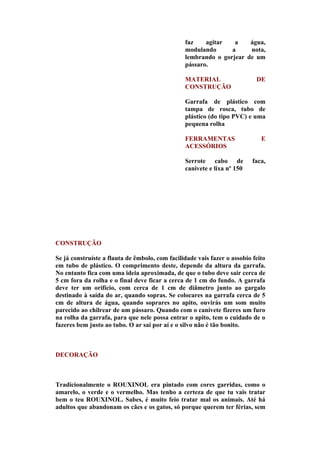 faz    agitar   a    água,
                                                modulando      a     nota,
                                                lembrando o gorjear de um
                                                pássaro.

                                                MATERIAL                   DE
                                                CONSTRUÇÃO

                                                Garrafa de plástico com
                                                tampa de rosca, tubo de
                                                plástico (do tipo PVC) e uma
                                                pequena rolha

                                                FERRAMENTAS                  E
                                                ACESSÓRIOS

                                                Serrote cabo de           faca,
                                                canivete e lixa nº 150




CONSTRUÇÃO

Se já construíste a flauta de êmbolo, com facilidade vais fazer o assobio feito
em tubo de plástico. O comprimento deste, depende da altura da garrafa.
No entanto fica com uma ideia aproximada, de que o tubo deve sair cerca de
5 cm fora da rolha e o final deve ficar a cerca de 1 cm do fundo. A garrafa
deve ter um orifício, com cerca de 1 cm de diâmetro junto ao gargalo
destinado à saída do ar, quando sopras. Se colocares na garrafa cerca de 5
cm de altura de água, quando soprares no apito, ouvirás um som muito
parecido ao chilrear de um pássaro. Quando com o canivete fizeres um furo
na rolha da garrafa, para que nele possa entrar o apito, tem o cuidado de o
fazeres bem justo ao tubo. O ar sai por aí e o silvo não é tão bonito.



DECORAÇÃO



Tradicionalmente o ROUXINOL era pintado com cores garridas, como o
amarelo, o verde e o vermelho. Mas tenho a certeza de que tu vais tratar
bem o teu ROUXINOL. Sabes, é muito feio tratar mal os animais. Até há
adultos que abandonam os cães e os gatos, só porque querem ter férias, sem
 