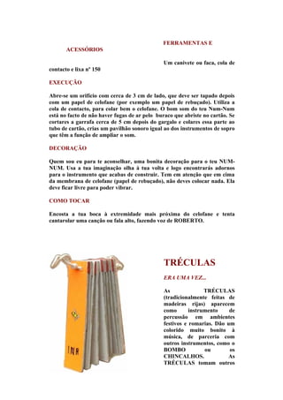 FERRAMENTAS E
       ACESSÓRIOS

                                              Um canivete ou faca, cola de
contacto e lixa nº 150

EXECUÇÃO

Abre-se um orifício com cerca de 3 cm de lado, que deve ser tapado depois
com um papel de celofane (por exemplo um papel de rebuçado). Utiliza a
cola de contacto, para colar bem o celofane. O bom som do teu Num-Num
está no facto de não haver fugas de ar pelo buraco que abriste no cartão. Se
cortares a garrafa cerca de 5 cm depois do gargalo e colares essa parte ao
tubo de cartão, crias um pavilhão sonoro igual ao dos instrumentos de sopro
que têm a função de ampliar o som.

DECORAÇÃO

Quem sou eu para te aconselhar, uma bonita decoração para o teu NUM-
NUM. Usa a tua imaginação olha à tua volta e logo encontrarás adornos
para o instrumento que acabas de construir. Tem em atenção que em cima
da membrana de celofane (papel de rebuçado), não deves colocar nada. Ela
deve ficar livre para poder vibrar.

COMO TOCAR

Encosta a tua boca à extremidade mais próxima do celofane e tenta
cantarolar uma canção ou fala alto, fazendo voz de ROBERTO.




                                              TRÉCULAS
                                              ERA UMA VEZ...

                                              As               TRÉCULAS
                                              (tradicionalmente feitas de
                                              madeiras rijas) aparecem
                                              como       instrumento    de
                                              percussão em ambientes
                                              festivos e romarias. Dão um
                                              colorido muito bonito à
                                              música, de parceria com
                                              outros instrumentos, como o
                                              BOMBO            ou       os
                                              CHINCALHOS.              As
                                              TRÉCULAS tomam outros
 