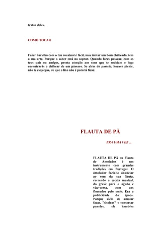 tratar deles.



COMO TOCAR



Fazer barulho com o teu rouxinol é fácil, mas imitar um bom chilreado, tem
a sua arte. Porque o saber está no soprar. Quando fores passear, com os
teus pais ou amigos, presta atenção aos sons que te rodeiam e logo
encontrarás o chilrear de um pássaro. Se além do passeio, houver picnic,
não te esqueças, de que o lixo não é para lá ficar.




                                    FLAUTA DE PÃ
                                                      ERA UMA VEZ ...



                                             FLAUTA DE PÃ ou Flauta
                                             de     Amolador       é    um
                                             instrumento com grandes
                                             tradições em Portugal. O
                                             amolador fazia-se anunciar
                                             ao som da sua flauta,
                                             correndo a escala musical,
                                             do grave para o agudo e
                                             vice-versa,       com     uns
                                             floreados pelo meio. Era a
                                             publicidade       da    época.
                                             Porque além de amolar
                                             facas, "tisoiras" e consertar
                                             panelas,      ele     também
 