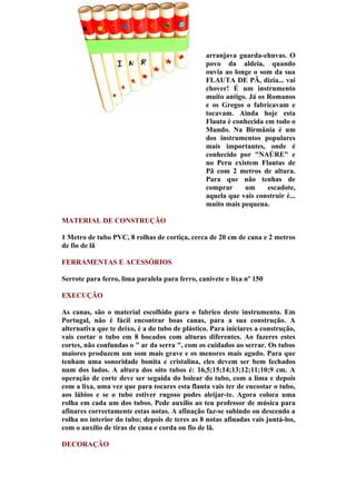 arranjava guarda-chuvas. O
                                                povo da aldeia, quando
                                                ouvia ao longe o som da sua
                                                FLAUTA DE PÃ, dizia... vai
                                                chover! É um instrumento
                                                muito antigo. Já os Romanos
                                                e os Gregos o fabricavam e
                                                tocavam. Ainda hoje esta
                                                Flauta é conhecida em todo o
                                                Mundo. Na Birmânia é um
                                                dos instrumentos populares
                                                mais importantes, onde é
                                                conhecido por "NAÚRE" e
                                                no Peru existem Flautas de
                                                Pã com 2 metros de altura.
                                                Para que não tenhas de
                                                comprar     um      escadote,
                                                aquela que vais construir é...
                                                muito mais pequena.

MATERIAL DE CONSTRUÇÃO

1 Metro de tubo PVC, 8 rolhas de cortiça, cerca de 20 cm de cana e 2 metros
de fio de lã

FERRAMENTAS E ACESSÓRIOS

Serrote para ferro, lima paralela para ferro, canivete e lixa nº 150

EXECUÇÃO

As canas, são o material escolhido para o fabrico deste instrumento. Em
Portugal, não é fácil encontrar boas canas, para a sua construção. A
alternativa que te deixo, é a do tubo de plástico. Para iniciares a construção,
vais cortar o tubo em 8 bocados com alturas diferentes. Ao fazeres estes
cortes, não confundas o " ar da serra ", com os cuidados ao serrar. Os tubos
maiores produzem um som mais grave e os menores mais agudo. Para que
tenham uma sonoridade bonita e cristalina, eles devem ser bem fechados
num dos lados. A altura dos oito tubos é: 16,5;15;14;13;12;11;10;9 cm. A
operação de corte deve ser seguida do bolear do tubo, com a lima e depois
com a lixa, uma vez que para tocares esta flauta vais ter de encostar o tubo,
aos lábios e se o tubo estiver rugoso podes aleijar-te. Agora coloca uma
rolha em cada um dos tubos. Pede auxílio ao teu professor de música para
afinares correctamente estas notas. A afinação faz-se subindo ou descendo a
rolha no interior do tubo; depois de teres as 8 notas afinadas vais juntá-los,
com o auxílio de tiras de cana e corda ou fio de lã.

DECORAÇÃO
 