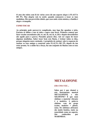 O atar dos tubos com lã de várias cores dá um aspecto alegre à FLAUTA
DE PÃ. Mas alegria vais tu sentir, quando começares a tocar as tuas
modinhas. Diz um provérbio chinês, que casa onde exista música, a família é
alegre e tranquila.

COMO TOCAR

Ao princípio pode parecer-te complicado, mas logo lhe apanhas o jeito.
Encosta os lábios a um só tubo e sopra com força. Primeiro começa por
fazer escalas ascendentes (dó, ré, mi, fá, sol, lá, si, dó) e depois descendentes
(do agudo para o grave). Passados poucos dias, vais ser capaz de tocar
algumas modinhas. Saber tocar bem esta flauta, é treinar todos os dias,
porque ninguém nasce ensinado. A propósito de ensinar: não te esqueças de
ensinar os teus amigos a construir uma FLAUTA DE PÃ, depois da tua
estar pronta. Se a união faz a força, faz um conjunto de flautas com os teus
amigos.




                                                 METALOFONE
                                                 ERA UMA VEZ ...

                                                 Sabes por é que chamei a
                                                 este instrumento musical
                                                 METALOFONE          e    não
                                                 XILOFONE? É que num
                                                 xilofone o material vibrante
                                                 é a madeira. A palavra
                                                 xilofone vem do grego
                                                 (xylon, madeira + phoné,
                                                 som). Os xilofones africanos
                                                 são muito bonitos, tanto na
                                                 sonoridade como no aspecto.
                                                 São      conhecidos      por
                                                 MARIMBAS.
 