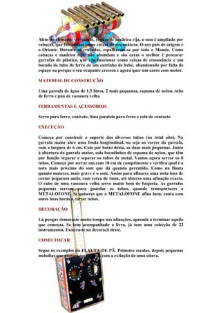Além do elemento vibratório, réguas de madeira rija, o som é ampliado por
cabaças, que funcionam como caixas de ressonância. O seu país de origem é
o Oriente. Durante as cruzadas, espalharam-se por todo o Mundo. Como
cabaças e madeira rija, não abundam e são caras o melhor é procurar
garrafas de plástico, que vão funcionar como caixas de ressonância e um
bocado de tubo de ferro de um carrinho de bebé, abandonado por falta de
espaço ou porque o seu ocupante cresceu e agora quer um carro com motor.

MATERIAL DE CONSTRUÇÃO

Uma garrafa de água de 1,5 litros, 2 mais pequenas, espuma de nylon, tubo
de ferro e pau de vassoura velha

FERRAMENTAS E ACESSÓRIOS

Serra para ferro, canivete, lima paralela para ferro e cola de contacto

EXECUÇÃO

Começa por construir o suporte dos diversos tubos (no total oito). Na
garrafa maior abre uma fenda longitudinal, ou seja ao correr da garrafa,
com a largura de 6 cm. Cola por baixo desta, as duas mais pequenas. Junto
à abertura da garrafa maior, cola bocadinhos de espuma de nylon, que têm
por função segurar e separar os tubos de metal. Vamos agora serrar os 8
tubos. Começa por serrar um com 10 cm de comprimento e verifica qual é a
nota mais próxima do som que dá quando percutido. Como na flauta
quanto maiores, mais grave é o som. Assim para afinares uma nota tens de
cortar pequenos anéis, com cerca de 1mm, até obteres uma afinação exacta.
O cabo de uma vassoura velha serve muito bem de baqueta. As garrafas
pequenas servem para guardar os tubos, quando transportares o
METALOFONE. Se quiseres que o METALOFONE afine bem, conta com
umas boas horas a cortar tubos.

DECORAÇÃO

Lá porque demoraste muito tempo nas afinações, aprende a terminar aquilo
que começas. Se tens acompanhado o livro, já tens uma colecção de 22
instrumentos. Esmera-te na decoraçã deste.

COMO TOCAR

Segue os exemplos da FLAUTA DE PÃ. Primeiro escalas, depois pequenas
melodias que possam ser tocadas com a extinção de uma oitava.
 