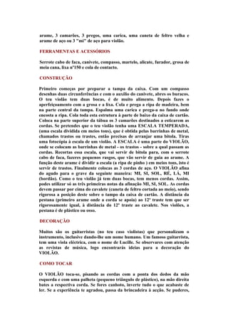 arame, 3 camarões, 3 pregos, uma carica, uma caneta de feltro velha e
arame de aço ou 3 "mi" de aço para violão.

FERRAMENTAS E ACESSÓRIOS

Serrote cabo de faca, canivete, compasso, martelo, alicate, furador, grosa de
meia cana, lixa nº150 e cola de contacto.

CONSTRUÇÃO

Primeiro começas por preparar a tampa da caixa. Com um compasso
desenhas duas circunferências e com o auxílio do canivete, abres os buracos.
O teu violão tem duas bocas, é de muito alimento. Depois fazes o
aperfeiçoamento com a grosa e a lixa. Cola e prega a ripa de madeira, bem
na parte central da tampa. Espalma uma carica e prega-a no fundo onde
encosta a ripa. Cola toda esta estrutura à parte de baixo da caixa de cartão.
Coloca na parte superior da tábua os 3 camarões destinados a esticarem as
cordas. Se pretendes que o teu violão tenha uma ESCALA TEMPERADA,
(uma escala dividida em meios tons), que é obtida pelas barrinhas de metal,
chamados trastos ou trastes, então precisas de arranjar uma bitola. Tiras
uma fotocópia à escala de um violão. A ESCALA é uma parte do VIOLÃO,
onde se colocam as barrinhas de metal - os trastos - sobre a qual passam as
cordas. Recortas essa escala, que vai servir de bitola para, com o serrote
cabo de faca, fazeres pequenos rasgos, que vão servir de guia ao arame. A
função deste arame é dividir a escala (a ripa de pinho ) em meios tons, isto é
servir de trastos. Finalmente colocas as 3 cordas de aço. O VIOLÃO afina
do agudo para o grave da seguinte maneira: MI, SI, SOL, RÉ, LÁ, MI
(bordão). Como o teu violão já tem duas bocas, tem menos cordas. Assim,
podes utilizar só as três primeiras notas da afinação MI, SI, SOL. As cordas
devem passar por cima do cavalete (caneta de feltro cortada ao meio), sendo
rigorosa a posição deste sobre o tampo da caixa de cartão. A distância da
pestana (primeiro arame onde a corda se apoia) ao 12º traste tem que ser
rigorosamente igual, à distância do 12º traste ao cavalete. Nos violões, a
pestana é de plástico ou osso.

DECORAÇÃO

Muitos são os guitarristas (no teu caso violistas) que personalizam o
instrumento, inclusive dando-lhe um nome humano. Um famoso guitarrista,
tem uma viola eléctrica, com o nome de Lucille. Se observares com atenção
as revistas de música, logo encontrarás ideias para a decoração do
VIOLÃO.

COMO TOCAR

O VIOLÃO toca-se, pisando as cordas com a ponta dos dedos da mão
esquerda e com uma palheta (pequeno triângulo de plástico), na mão direita
bates a respectiva corda. Se fores canhoto, inverte tudo o que acabaste de
ler. Se a experiência te agradou, passa da brincadeira à acção. Se puderes,
 