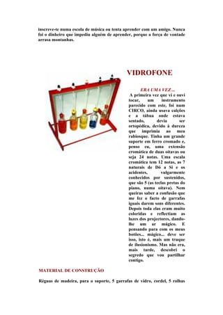 inscreve-te numa escola de música ou tenta aprender com um amigo. Nunca
foi o dinheiro que impediu alguém de aprender, porque a força de vontade
arrasa montanhas.




                                           VIDROFONE

                                                   ERA UMA VEZ ...
                                             A primeira vez que vi e ouvi
                                            tocar,     um     instrumento
                                            parecido com este, foi num
                                            CIRCO, ainda usava calções
                                            e a tábua onde estava
                                            sentado,       devia       ser
                                            ortopédica, devido à dureza
                                            que imprimia ao meu
                                            rabiosque. Tinha um grande
                                            suporte em ferro cromado e,
                                            penso eu, uma extensão
                                            cromática de duas oitavas ou
                                            seja 24 notas. Uma escala
                                            cromática tem 12 notas, as 7
                                            naturais de Dó a Si e os
                                            acidentes,       vulgarmente
                                            conhecidos por sustenidos,
                                            que são 5 (as teclas pretas do
                                            piano, numa oitava). Nem
                                            queiras saber a confusão que
                                            me fez o facto de garrafas
                                            iguais darem sons diferentes.
                                            Depois toda elas eram muito
                                            coloridas e reflectiam as
                                            luzes dos projectores, dando-
                                            lhe um ar mágico. E
                                            pensando para com os meus
                                            botões... mágico... deve ser
                                            isso, isto é, mais um truque
                                            de ilusionismo. Mas não era,
                                            mais tarde, descobri o
                                            segredo que vou partilhar
                                            contigo.

MATERIAL DE CONSTRUÇÃO

Réguas de madeira, para o suporte, 5 garrafas de vidro, cordel, 5 rolhas
 