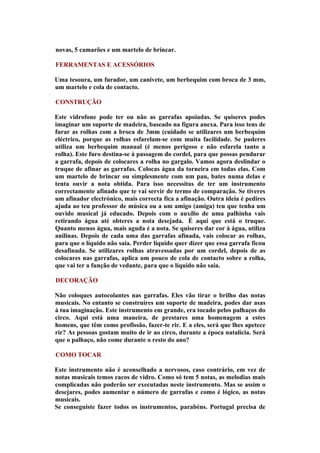 novas, 5 camarões e um martelo de brincar.

FERRAMENTAS E ACESSÓRIOS

Uma tesoura, um furador, um canivete, um berbequim com broca de 3 mm,
um martelo e cola de contacto.

CONSTRUÇÃO

Este vidrofone pode ter ou não as garrafas apoiadas. Se quiseres podes
imaginar um suporte de madeira, baseado na figura anexa. Para isso tens de
furar as rolhas com a broca de 3mm (cuidado se utilizares um berbequim
eléctrico, porque as rolhas esfarelam-se com muita facilidade. Se puderes
utiliza um berbequim manual (é menos perigoso e não esfarela tanto a
rolha). Este furo destina-se à passagem do cordel, para que possas pendurar
a garrafa, depois de colocares a rolha no gargalo. Vamos agora deslindar o
truque de afinar as garrafas. Colocas água da torneira em todas elas. Com
um martelo de brincar ou simplesmente com um pau, bates numa delas e
tenta ouvir a nota obtida. Para isso necessitas de ter um instrumento
correctamente afinado que te vai servir de termo de comparação. Se tiveres
um afinador electrónico, mais correcta fica a afinação. Outra ideia é pedires
ajuda ao teu professor de música ou a um amigo (amiga) teu que tenha um
ouvido musical já educado. Depois com o auxílio de uma palhinha vais
retirando água até obteres a nota desejada. É aqui que está o truque.
Quanto menos água, mais aguda é a nota. Se quiseres dar cor à água, utiliza
anilinas. Depois de cada uma das garrafas afinada, vais colocar as rolhas,
para que o líquido não saia. Perder líquido quer dizer que essa garrafa ficou
desafinada. Se utilizares rolhas atravessadas por um cordel, depois de as
colocares nas garrafas, aplica um pouco de cola de contacto sobre a rolha,
que vai ter a função de vedante, para que o líquido não saia.

DECORAÇÃO

Não coloques autocolantes nas garrafas. Eles vão tirar o brilho das notas
musicais. No entanto se construíres um suporte de madeira, podes dar asas
à tua imaginação. Este instrumento em grande, era tocado pelos palhaços do
circo. Aqui está uma maneira, de prestares uma homenagem a estes
homens, que têm como profissão, fazer-te rir. E a eles, será que lhes apetece
rir? As pessoas gostam muito de ir ao circo, durante a época natalícia. Será
que o palhaço, não come durante o resto do ano?

COMO TOCAR

Este instrumento não é aconselhado a nervosos, caso contrário, em vez de
notas musicais temos cacos de vidro. Como só tem 5 notas, as melodias mais
complicadas não poderão ser executadas neste instrumento. Mas se assim o
desejares, podes aumentar o número de garrafas e como é lógico, as notas
musicais.
Se conseguiste fazer todos os instrumentos, parabéns. Portugal precisa de
 