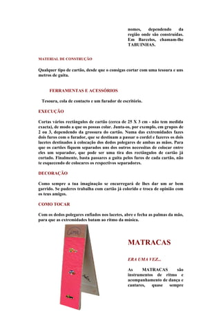 nomes,    dependendo     da
                                               região onde são construídas.
                                               Em Barcelos, chamam-lhe
                                               TABUINHAS.


MATERIAL DE CONSTRUÇÃO


Qualquer tipo de cartão, desde que o consigas cortar com uma tesoura e uns
metros de guita.


     FERRAMENTAS E ACESSÓRIOS

 Tesoura, cola de contacto e um furador de escritório.

EXECUÇÃO

Cortas vários rectângulos de cartão (cerca de 25 X 3 cm - não tem medida
exacta), de modo a que os possas colar. Junta-os, por exemplo, em grupos de
2 ou 3, dependendo da grossura do cartão. Numa das extremidades fazes
dois furos com o furador, que se destinam a passar o cordel e fazeres os dois
lacetes destinados à colocação dos dedos polegares de ambas as mãos. Para
que os cartões fiquem separados uns dos outros necessitas de colocar entre
eles um separador, que pode ser uma tira dos rectângulos de cartão já
cortado. Finalmente, basta passares a guita pelos furos de cada cartão, não
te esquecendo de colocares os respectivos separadores.

DECORAÇÃO

Como sempre a tua imaginação se encarregará de lhes dar um ar bem
garrido. Se puderes trabalha com cartão já colorido e troca de opinião com
os teus amigos.

COMO TOCAR

Com os dedos polegares enfiados nos lacetes, abre e fecha as palmas da mão,
para que as extremidades batam ao ritmo da música.




                                               MATRACAS

                                               ERA UMA VEZ...

                                               As     MATRACAS       são
                                               instrumentos de ritmo e
                                               acompanhamento de dança e
                                               cantares,  quase  sempre
 