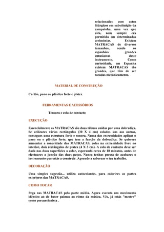 relacionadas    com      actos
                                              litúrgicos em substituição da
                                              campainha, uma vez que
                                              esta, nem sempre era
                                              permitida em determinadas
                                              cerimónias.          Existem
                                              MATRACAS de diversos
                                              tamanhos,       sendo       os
                                              espanhóis             grandes
                                              entusiastas              deste
                                              instrumento.            Como
                                              curiosidade, em Espanha
                                              existem MATRACAS tão
                                              grandes, que têm de ser
                                              tocadas mecanicamente.


                   MATERIAL DE CONSTRUÇÃO

Cartão, pano ou plástico forte e platex


          FERRAMENTAS E ACESSÓRIOS

              Tesoura e cola de contacto

EXECUÇÃO

Essencialmente as MATRACAS são duas tábuas unidas por uma dobradiça.
Se utilizares vários rectângulos (30 X 4 cm) colados uns aos outros,
consegues uma estrutura forte e sonora. Numa das extremidades aplicas o
pano ou o plástico forte, que tem a função da dobradiça. Se quiseres
aumentar a sonoridade das MATRACAS, colas na extremidade livre no
interior, dois rectângulos de platex (4 X 3 cm). A cola de contacto deve ser
dada nas duas superfícies a colar, esperando cerca de 10 minutos, antes de
efectuares a junção das duas peças. Nunca tenhas pressa de acabares o
instrumento que estás a construir. Aprende a saborear o teu trabalho.

DECORAÇÃO

Uma simples sugestão... utiliza autocolantes, para colorires as partes
exteriores das MATRACAS.

COMO TOCAR

Pega nas MATRACAS pela parte média. Agora executa um movimento
idêntico ao do bater palmas ao ritmo da música. Vês, já estás "mestre"
como percurcionista .
 