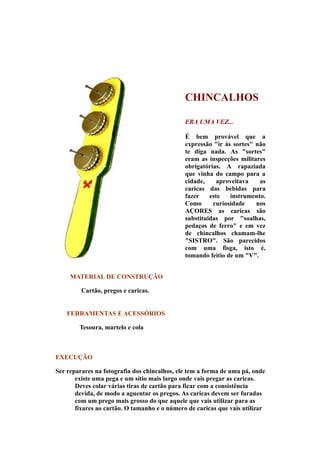 CHINCALHOS

                                              ERA UMA VEZ...

                                              É bem provável que a
                                              expressão "ir às sortes" não
                                              te diga nada. As "sortes"
                                              eram as inspecções militares
                                              obrigatórias. A rapaziada
                                              que vinha do campo para a
                                              cidade,    aproveitava    as
                                              caricas das bebidas para
                                              fazer    este   instrumento.
                                              Como      curiosidade    nos
                                              AÇORES as caricas são
                                              substituidas por "soalhas,
                                              pedaços de ferro" e em vez
                                              de chincalhos chamam-lhe
                                              "SISTRO". São parecidos
                                              com uma fisga, isto é,
                                              tomando feitio de um "V".


     MATERIAL DE CONSTRUÇÃO

         Cartão, pregos e caricas.


    FERRAMENTAS E ACESSÓRIOS

        Tesoura, martelo e cola



EXECUÇÃO

Ser reparares na fotografia dos chincalhos, ele tem a forma de uma pá, onde
       existe uma pega e um sítio mais largo onde vais pregar as caricas.
       Deves colar várias tiras de cartão para ficar com a consistência
       devida, de modo a aguentar os pregos. As caricas devem ser furadas
       com um prego mais grosso do que aquele que vais utilizar para as
       fixares ao cartão. O tamanho e o número de caricas que vais utilizar
 