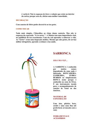 é variável. Não te esqueças de tirar o vedante que existe no interior
       da carica, porque sem ele, obténs uma melhor sonoridade.

DECORAÇÃO

Com canetas de feltro podes decorá-lo ao teu gosto.

COMO TOCAR

Nada mais simples. Chincalhos ao ritmo duma cantoria. Mas não te
esqueças da expressão “ir às sortes ". A Música tem uma importância vital,
no equilíbrio do teu crescimento. Com ela vais aprender a saborear a vida.
As "sortes" eram uma inspecção médica. Mesmo que não gostes, do serviço
militar obrigatório, aprende a estimar a tua saúde.




                                                SARRONCA

                                                ERA UMA VEZ ...


                                                A SARRONCA é conhecida
                                                por       muitos     nomes
                                                dependendo da zona onde é
                                                fabricada. RONCADEIRA,
                                                ZAMBURRA,         ZURRA-
                                                BURROS ou simplesmente
                                                RONCA nome porque é
                                                conhecida na zona de Elvas.
                                                É um instrumento tocado
                                                para o acompanhamento de
                                                canções de Natal ou das
                                                Janeiras.


                                                MATERIAL DE
                                                CONSTRUÇÃO

                                                Uma lata, plástico forte,
                                                cordel e uma cana fina (de
                                                preferência arrancada com a
                                                raiz)


                                                FERRAMENTAS E
                                                ACESSÓRIOS
 