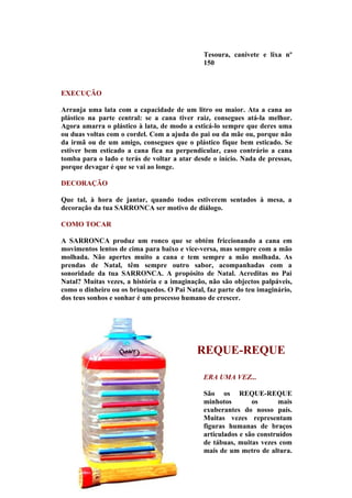 Tesoura, canivete e lixa nº
                                              150



EXECUÇÃO

Arranja uma lata com a capacidade de um litro ou maior. Ata a cana ao
plástico na parte central: se a cana tiver raiz, consegues atá-la melhor.
Agora amarra o plástico à lata, de modo a esticá-lo sempre que deres uma
ou duas voltas com o cordel. Com a ajuda do pai ou da mãe ou, porque não
da irmã ou de um amigo, consegues que o plástico fique bem esticado. Se
estiver bem esticado a cana fica na perpendicular, caso contrário a cana
tomba para o lado e terás de voltar a atar desde o início. Nada de pressas,
porque devagar é que se vai ao longe.

DECORAÇÃO

Que tal, à hora de jantar, quando todos estiverem sentados à mesa, a
decoração da tua SARRONCA ser motivo de diálogo.

COMO TOCAR

A SARRONCA produz um ronco que se obtém friccionando a cana em
movimentos lentos de cima para baixo e vice-versa, mas sempre com a mão
molhada. Não apertes muito a cana e tem sempre a mão molhada. As
prendas de Natal, têm sempre outro sabor, acompanhadas com a
sonoridade da tua SARRONCA. A propósito de Natal. Acreditas no Pai
Natal? Muitas vezes, a história e a imaginação, não são objectos palpáveis,
como o dinheiro ou os brinquedos. O Pai Natal, faz parte do teu imaginário,
dos teus sonhos e sonhar é um processo humano de crescer.




                                            REQUE-REQUE

                                              ERA UMA VEZ...

                                              São os REQUE-REQUE
                                              minhotos        os       mais
                                              exuberantes do nosso país.
                                              Muitas vezes representam
                                              figuras humanas de braços
                                              articulados e são construídos
                                              de tábuas, muitas vezes com
                                              mais de um metro de altura.
 