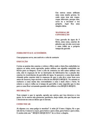 Em outras zonas utilizam
                                                uma cana muito grossa. Se
                                                cada zona tem um reque-
                                                reque diferente, porque não,
                                                seres tu a inventar o teu
                                                próprio. Aqui fica uma
                                                simples ideia.


                                                MATERIAL DE
                                                CONSTRUÇÃO

                                                Uma garrafa de água de 5
                                                litros, uma cana, canetas de
                                                plástico que já não escrevam
                                                e uma rolha ou a própria
                                                tampa da garrafa

FERRAMENTAS E ACESSÓRIOS

Uma pequena serra, um canivete e cola de contacto

EXECUÇÃO

Cortas as pontas das canetas e retiras o filtro onde a tinta fica embebida (se
sujares as mãos nesta operação, podes utilizar um algodão embebido em
lixívia para as limpar). Com a cola de contacto (se não sabes utilizar esta
cola, não te esqueças de ler as instruções do fabricante) faz a junção das
canetas às reentrâncias do garrafão de água. Se passares a cana dum modo
ritmado pelas canetas (não te esqueças de que a cola deve estar bem seca
antes de tocares), logo ouvirás o som do teu REQUE-REQUE. No entanto se
rachares a cana numa das extremidades o som é mais claro e forte. Se
colares a cana à rolha ou à tampa do garrafão é uma sugestão que te dou
para a cana ficar arrumada quando não utilizas o teu REQUE-REQUE.

DECORAÇÃO

Nem sempre o que te agrada, agrada aos outros, por isso decora-o a teu
gosto. Se os outros não gostarem, paciência...haja saúde, eles que façam um
e decorem-no com as ideias que te deram.

COMO TOCAR

Já alguma vez, uma pulga te mordeu? A mim já! Como é lógico, fiz o que
não devia. Comecei a coçar, para baixo e para cima, para baixo e para cima.
E assim estás um " REQUE-REQUISTA” de se tirar o chapéu.
 