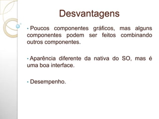 Desvantagens
• Poucos componentes gráficos, mas alguns
componentes podem ser feitos combinando
outros componentes.
• Aparência diferente da nativa do SO, mas é
uma boa interface.
• Desempenho.
 