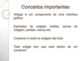 Conceitos importantes
Widget é um componente de uma interface
gráfica.
Exemplos de widgets: botões, barras de
rolagem, janelas, menus etc.
Container é onde os widgets irão ficar.
Todo widget tem que está dentro de um
container!
 