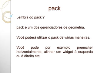 pack
Lembra do pack ?
pack é um dos gerenciadores de geometria.
Você poderá utilizar o pack de várias maneiras.
Você pode por exemplo preencher
horizontalmente, alinhar um widget à esquerda
ou à direita etc.
 