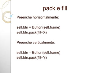 pack e fill
Preenche horizontalmente:
self.btn = Button(self.frame)
self.btn.pack(fill=X)
Preenche verticalmente:
self.btn = Button(self.frame)
self.btn.pack(fill=Y)
 