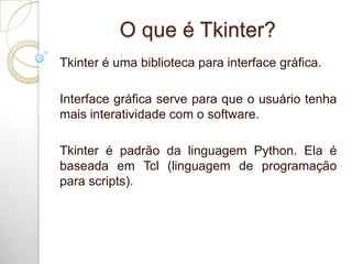 O que é Tkinter?
Tkinter é uma biblioteca para interface gráfica.
Interface gráfica serve para que o usuário tenha
mais interatividade com o software.
Tkinter é padrão da linguagem Python. Ela é
baseada em Tcl (linguagem de programação
para scripts).
 