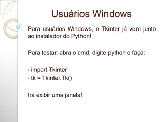 Usuários Windows
Para usuários Windows, o Tkinter já vem junto
ao instalador do Python!
Para testar, abra o cmd, digite python e faça:
• import Tkinter
• tk = Tkinter.Tk()
Irá exibir uma janela!
 