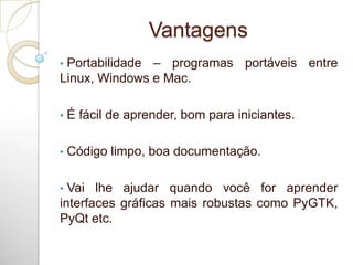Vantagens
• Portabilidade – programas portáveis entre
Linux, Windows e Mac.
• É fácil de aprender, bom para iniciantes.
• Código limpo, boa documentação.
• Vai lhe ajudar quando você for aprender
interfaces gráficas mais robustas como PyGTK,
PyQt etc.
 