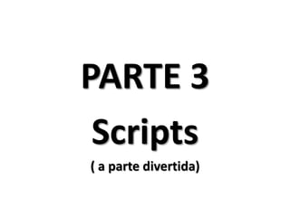 PARTE 3
 Scripts
( a parte divertida)
 