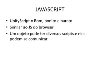 JAVASCRIPT
• UnityScript = Bom, bonito e barato
• Similar ao JS do browser
• Um objeto pode ter diversos scripts e eles
  podem se comunicar
 