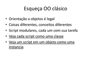 Esqueça OO clásico
•   Orientação a objetos é legal
•   Coisas diferentes, conceitos diferentes
•   Script modulares, cada um com sua tarefa
•   Veja cada script como uma classe
•   Veja um script em um objeto como uma
    instancia
 