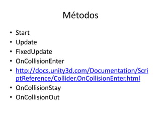 Métodos
• Start
• Update
• FixedUpdate
• OnCollisionEnter
• http://docs.unity3d.com/Documentation/Scri
  ptReference/Collider.OnCollisionEnter.html
• OnCollisionStay
• OnCollisionOut
 