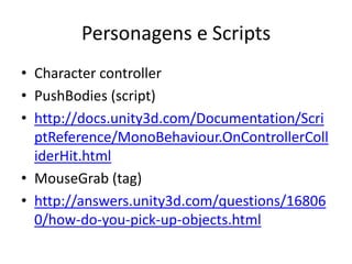 Personagens e Scripts
• Character controller
• PushBodies (script)
• http://docs.unity3d.com/Documentation/Scri
  ptReference/MonoBehaviour.OnControllerColl
  iderHit.html
• MouseGrab (tag)
• http://answers.unity3d.com/questions/16806
  0/how-do-you-pick-up-objects.html
 