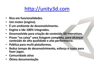 http://unity3d.com
•   Rica em funcionalidades.
•   Um motor (engine).
•   É um ambiente de desenvolvimento.
•   Engine e Ide 100% integrados.
•   Desenvolvido para criação de conteúdo 3D interativos.
•   Prove “na caixa” uma listagem completa, para alcançar
    conteúdo de alta qualidade e alta performance.
•   Pública para multi-plataformas.
•   Reduz tempo de desenvolvimento, esforço e custo para
    fazer jogos.
•   Comunidade ativa
•   Ótima documentação
 