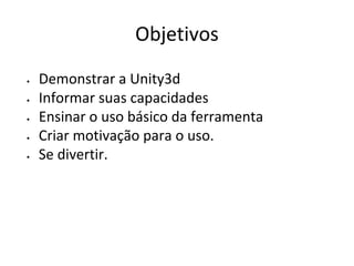 Objetivos
•
•
•
•
•

Demonstrar a Unity3d
Informar suas capacidades
Ensinar o uso básico da ferramenta
Criar motivação para o uso.
Se divertir.

 