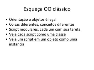 Esqueça OO clássico
•
•
•
•
•

Orientação a objetos é legal
Coisas diferentes, conceitos diferentes
Script modulares, cada um com sua tarefa
Veja cada script como uma classe
Veja um script em um objeto como uma
instancia

 