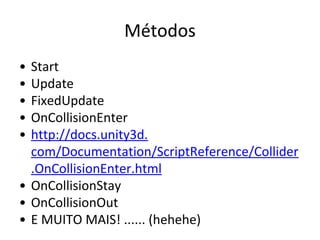 Métodos
•
•
•
•
•

Start
Update
FixedUpdate
OnCollisionEnter
http://docs.unity3d.
com/Documentation/ScriptReference/Collider
.OnCollisionEnter.html
• OnCollisionStay
• OnCollisionOut
• E MUITO MAIS! ...... (hehehe)

 