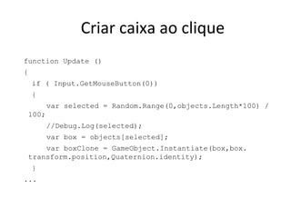 Criar caixa ao clique
function Update ()
{
if ( Input.GetMouseButton(0))
{
var selected = Random.Range(0,objects.Length*100) /
100;
//Debug.Log(selected);
var box = objects[selected];
var boxClone = GameObject.Instantiate(box,box.
transform.position,Quaternion.identity);
}
...

 