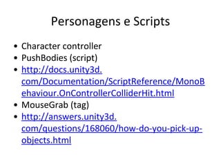 Personagens e Scripts
• Character controller
• PushBodies (script)
• http://docs.unity3d.
com/Documentation/ScriptReference/MonoB
ehaviour.OnControllerColliderHit.html
• MouseGrab (tag)
• http://answers.unity3d.
com/questions/168060/how-do-you-pick-upobjects.html

 