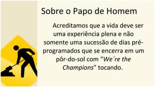 Sobre o Papo de Homem Acreditamos que a vida deve ser uma experiência plena e não somente uma sucessão de dias pré-programados que se encerra em um pôr-do-sol com “ We´re the Champions ” tocando.  