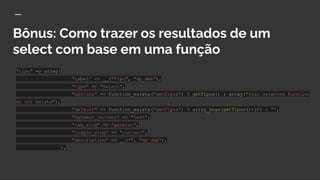 Bônus: Como trazer os resultados de um
select com base em uma função
"tipo" => array(
"label" => __("Tipo", "dp_dmb"),
"type" => "select",
"options" => function_exists("getTipos") ? getTipos() : array("Your selected function
do not exists"),
"default" => function_exists("getTipos") ? array_keys(getTipos())[0] : "",
"dynamic_content" => "text",
"tab_slug" => "general",
"toggle_slug" => "content",
"description" => __("", "dp_dmb"),
),
 