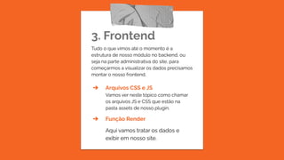 3. Frontend
Tudo o que vimos até o momento é a
estrutura de nosso módulo no backend, ou
seja na parte administrativa do site, para
começarmos a visualizar os dados precisamos
montar o nosso frontend.
➔ Arquivos CSS e JS
Vamos ver neste tópico como chamar
os arquivos JS e CSS que estão na
pasta assets de nosso plugin.
➔ Função Render
Aqui vamos tratar os dados e
exibir em nosso site.
 