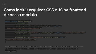 Como incluir arquivos CSS e JS no frontend
de nosso módulo
public function before_render(){
// BOOTSTRAP CSS
wp_enqueue_style('bootstrap', plugin_dir_url( __DIR__ )
.'/assets/bootstrap/css/bootstrap.min.css');
// CSS PERSONALIZADO
wp_enqueue_style('custom-css', plugin_dir_url( __DIR__ ) .'/assets/css/custom.css');
// FONT AWESOME JS
wp_enqueue_script('fontawesome-js', plugin_dir_url( __DIR__ )
.'/assets/fontawesome/js/all.min.js');
}
Neste exemplo incluimos o bootstrap, um arquivo personalizado de CSS e a biblioteca de icones
fontawesome, tudo que o módulo precisa para sua exibição precisa ser definido na função
before_render.
 