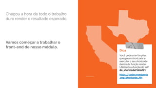 Chegou a hora de todo o trabalho
duro render o resultado esperado.
Vamos começar a trabalhar o
front-end de nosso módulo.
Dica
Você pode criar funções
que geram shortcode e
executar o seu shortcode
dentro da função render.
Utilizando a função do WP
do_shortcode(‘[short]’);
https:/
/codex.wordpress
.org/Shortcode_API
 