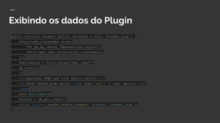 Exibindo os dados do Plugin
public function render( $attrs, $content = null, $render_slug ) {
$this->add_classname( array(
"et_pb_bg_layout_{$background_layout}",
$this->get_text_orientation_classname(),
));
$helloworld = $this->props["meu_campo"]
ob_start();
?>
<h1>Qualquer HTML que você queira exibir</h1>
<h2>Você também pode exibir <?php echo 'php'; ?> aqui dentro!</h2>
<?php
echo $helloworld;
$output = ob_get_clean();
return $this->_render_module_wrapper( $output, $render_slug );
}
 