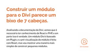 Construir um módulo
para o Divi parece um
bixo de 7 cabeças.
Analisando a documentação do Divi, vemos que é
necessário ter conhecimento de React e PHP, e em
parte isso é verdade. Um módulo Divi é baseado
em Plugin, e a pré-visualização do módulo é feita
com React, mas vou mostrar uma maneira mais
simples de construir pequenos módulos.
 