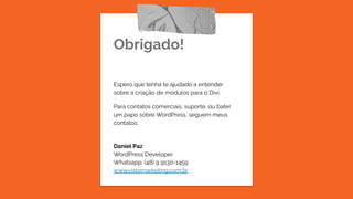 Obrigado!
Espero que tenha te ajudado a entender
sobre a criação de módulos para o Divi.
Para contatos comerciais, suporte, ou bater
um papo sobre WordPress, seguem meus
contatos.
Daniel Paz
WordPress Developer
Whatsapp: (48) 9 9130-1459
www.vistomarketing.com.br
 