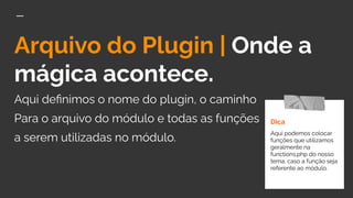Arquivo do Plugin | Onde a
mágica acontece.
Aqui deﬁnimos o nome do plugin, o caminho
Para o arquivo do módulo e todas as funções
a serem utilizadas no módulo.
Dica
Aqui podemos colocar
funções que utilizamos
geralmente na
functions.php do nosso
tema, caso a função seja
referente ao módulo.
 