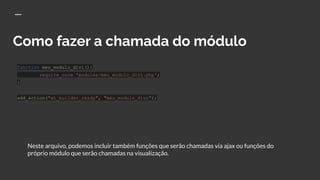 Como fazer a chamada do módulo
function meu_modulo_divi(){
require_once 'modules/meu_modulo_divi.php';
}
add_action("et_builder_ready", "meu_modulo_divi");
Neste arquivo, podemos incluir também funções que serão chamadas via ajax ou funções do
próprio módulo que serão chamadas na visualização.
 
