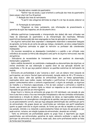 6- Decisão sobre o modelo do questionário
*Definir tipo de escala, a qual orientará a confecção dos itens do questionário
(mais comum: Likert de 5 ou 10 pontos)
7- Redação dos itens do instrumento
*A partir das categorias definidas na etapa 5 e do tipo da escala, elaborar os
itens.
8- Formatação do instrumento
*Organizar os itens, juntamente, com informações de preenchimento e
garantias de sigilo das respostas, em um documento único.
- Métodos qualitativos (compreensão e interpretação dos dados) são mais utilizados nas
fases de elaboração do questionário e de interpretação dos resultados. Métodos
quantitativos (mensuração) são mais empregados na fase de aplicação do instrumento.
- Um objetivo instrucional deve expressar o desempenho observável e mensurável desejado
do aprendiz, na forma de um verbo de ação que indique, claramente, um único comportamento
esperado. Objetivos centrados no papel do instrutor ou professor são considerados
inadequados.
- Os recursos necessários ao desempenho (condições) e o padrão a ser utilizado como
referência de sucesso (critério) são desejáveis como parte do objetivo instrucional, mas não
obrigatórios.
- Indicadores de necessidades de treinamento devem ser passíveis de observação,
mensuração e julgamento.
- Após a análise documental, se constatada a inadequação ou obscurantismo dos objetivos, os
atores envolvidos em sua elaboração e aqueles alvos de sua aplicação deverão ser
consultados, a fim de que seja possível elaborar as questões avaliativas do instrumento de
medida.
- Entrevista em profundidade é uma “conversa a dois”, com um número total reduzido de
participantes, um roteiro flexível (semi-estruturado), duração média de 40 a 75 minutos e
que deve buscar, além das opiniões do entrevistado sobre os temas apresentados,
explicações sobre suas razões, causas, motivações e justificativas. O entrevistador deve
possuir conhecimentos sobre o contexto organizacional, o objeto de avaliação, os objetivos
do trabalho e a literatura especializada, a fim de bem conduzir a entrevista e mantê-la
focada, sem torná-la por demais rígida ou induzir as respostas ou dar ao entrevistado a
impressão de que está em um interrogatório.
- Grupo focal é a técnica de entrevista em grupo (6 à 10 indivíduos), com duração de uma
hora à uma hora e meia e foco nas interações interpessoais e não nos conteúdos verbalizados,
observando-se a direção do debate, as interações de ideias, as repercussões mútuas dos
posicionamentos e as convergências e divergências de opiniões, sem que se busque o consenso
ou um posicionamento correto, mas que haja adequada administração dos conflitos por parte
do entrevistador. Os grupos devem ser constituídos por indivíduos com perfil semelhante
quanto ao papel exercido no objeto avaliado, de forma que um não se imponha ao outro por
sua posição, inibindo-o ou induzindo a posicionamentos falsos em busca de aprovação (o que
pode ocorrer, inclusive, em relação à pessoa do entrevistador, devendo ser evitado).
- Tanto na entrevista em profundidade quanto no grupo focal, é importante que sejam
possibilitados, aos entrevistados, garantias de sigilo, ambiente acolhedor e opção de não
participar da entrevista ou não gravá-la, nesse caso, deve outro profissional anotar as falas
da forma mais fiel possível.
 
