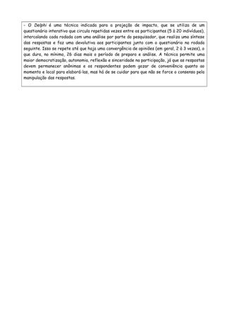- O Delphi é uma técnica indicada para a projeção de impacto, que se utiliza de um
questionário interativo que circula repetidas vezes entre os participantes (5 à 20 indivíduos),
intercalando cada rodada com uma análise por parte do pesquisador, que realiza uma síntese
das respostas e faz uma devolutiva aos participantes junto com o questionário na rodada
seguinte. Isso se repete até que haja uma convergência de opiniões (em geral, 2 à 3 vezes), o
que dura, no mínimo, 26 dias mais o período de preparo e análise. A técnica permite uma
maior democratização, autonomia, reflexão e sinceridade na participação, já que as respostas
devem permanecer anônimas e os respondentes podem gozar de conveniência quanto ao
momento e local para elaborá-las, mas há de se cuidar para que não se force o consenso pela
manipulação das respostas.
 