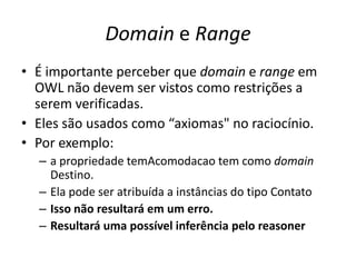 Domain e Range
• É importante perceber que domain e range em
  OWL não devem ser vistos como restrições a
  serem verificadas.
• Eles são usados ​como “axiomas" no raciocínio.
• Por exemplo:
  – a propriedade temAcomodacao tem como domain
    Destino.
  – Ela pode ser atribuída a instâncias do tipo Contato
  – Isso não resultará em um erro.
  – Resultará uma possível inferência pelo reasoner
 