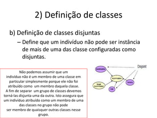 2) Definição de classes
   b) Definição de classes disjuntas
        – Define que um indivíduo não pode ser instância
          de mais de uma das classe configuradas como
          disjuntas.

          Não podemos assumir que um
  indivíduo não é um membro de uma classe em
    particular simplesmente porque ele não foi
   atribuído como um membro daquela classe.
 A fim de separar um grupo de classes devemos
torná-las disjunta uma da outra. Isto assegura que
um indivíduo atribuído como um membro de uma
          das classes no grupo não pode
  ser membro de quaisquer outras classes nesse
                      grupo.
 